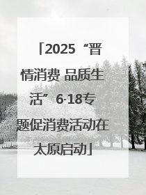 2025“晋情消费 品质生活”6·18专题促消费活动在太原启动